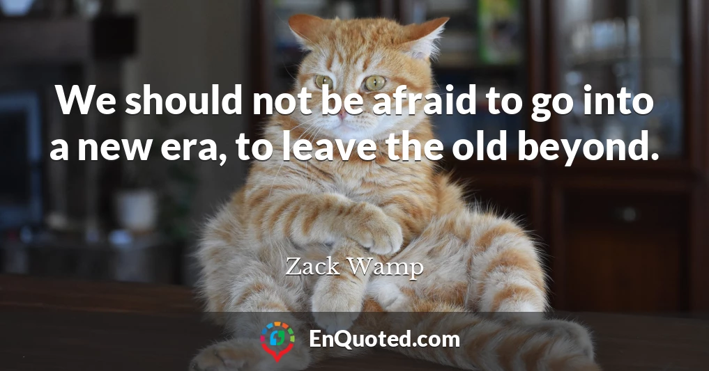We should not be afraid to go into a new era, to leave the old beyond.