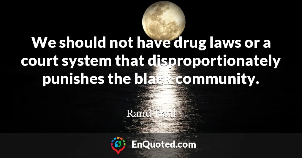 We should not have drug laws or a court system that disproportionately punishes the black community.