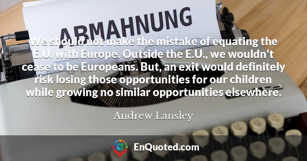 We should not make the mistake of equating the E.U. with Europe. Outside the E.U., we wouldn't cease to be Europeans. But, an exit would definitely risk losing those opportunities for our children while growing no similar opportunities elsewhere.