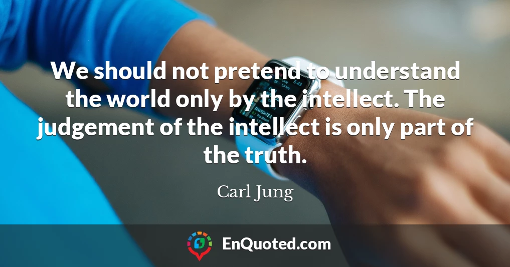 We should not pretend to understand the world only by the intellect. The judgement of the intellect is only part of the truth.