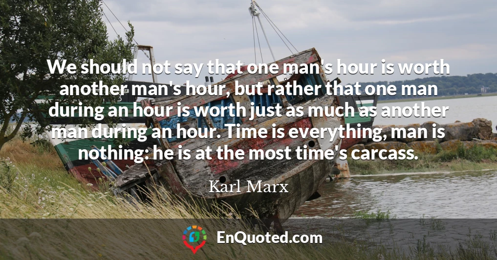 We should not say that one man's hour is worth another man's hour, but rather that one man during an hour is worth just as much as another man during an hour. Time is everything, man is nothing: he is at the most time's carcass.