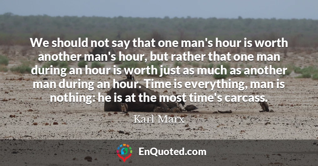 We should not say that one man's hour is worth another man's hour, but rather that one man during an hour is worth just as much as another man during an hour. Time is everything, man is nothing: he is at the most time's carcass.