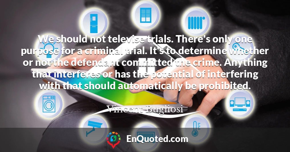 We should not televise trials. There's only one purpose for a criminal trial. It's to determine whether or not the defendant committed the crime. Anything that interferes or has the potential of interfering with that should automatically be prohibited.