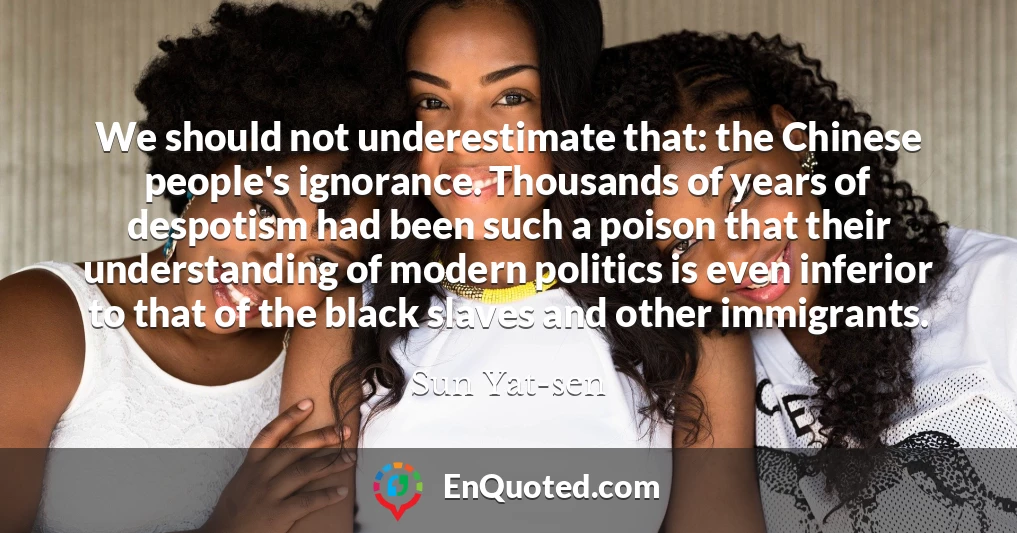 We should not underestimate that: the Chinese people's ignorance. Thousands of years of despotism had been such a poison that their understanding of modern politics is even inferior to that of the black slaves and other immigrants.