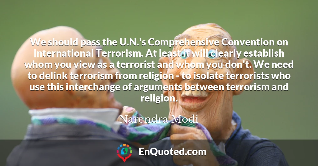 We should pass the U.N.'s Comprehensive Convention on International Terrorism. At least it will clearly establish whom you view as a terrorist and whom you don't. We need to delink terrorism from religion - to isolate terrorists who use this interchange of arguments between terrorism and religion.