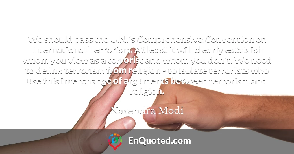 We should pass the U.N.'s Comprehensive Convention on International Terrorism. At least it will clearly establish whom you view as a terrorist and whom you don't. We need to delink terrorism from religion - to isolate terrorists who use this interchange of arguments between terrorism and religion.