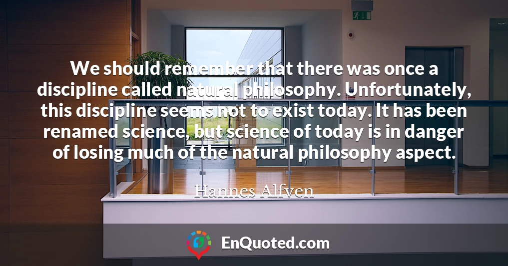 We should remember that there was once a discipline called natural philosophy. Unfortunately, this discipline seems not to exist today. It has been renamed science, but science of today is in danger of losing much of the natural philosophy aspect.