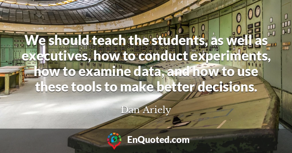 We should teach the students, as well as executives, how to conduct experiments, how to examine data, and how to use these tools to make better decisions.