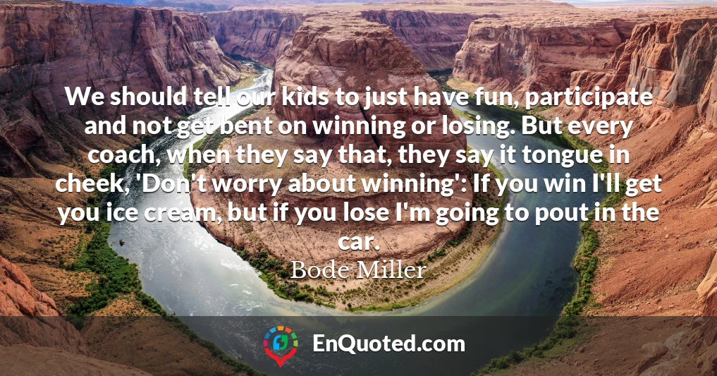We should tell our kids to just have fun, participate and not get bent on winning or losing. But every coach, when they say that, they say it tongue in cheek, 'Don't worry about winning': If you win I'll get you ice cream, but if you lose I'm going to pout in the car.