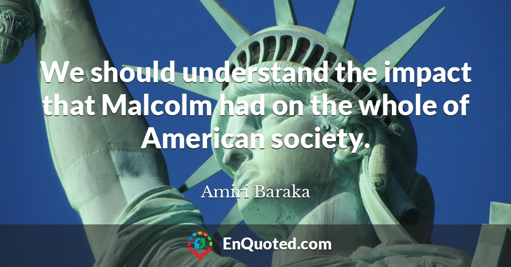 We should understand the impact that Malcolm had on the whole of American society.
