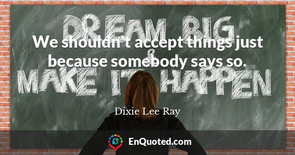 We shouldn't accept things just because somebody says so.