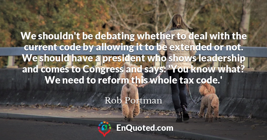 We shouldn't be debating whether to deal with the current code by allowing it to be extended or not. We should have a president who shows leadership and comes to Congress and says: 'You know what? We need to reform this whole tax code.'