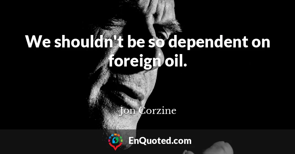 We shouldn't be so dependent on foreign oil.
