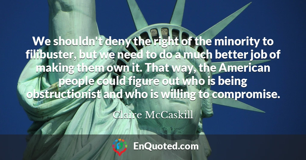 We shouldn't deny the right of the minority to filibuster, but we need to do a much better job of making them own it. That way, the American people could figure out who is being obstructionist and who is willing to compromise.