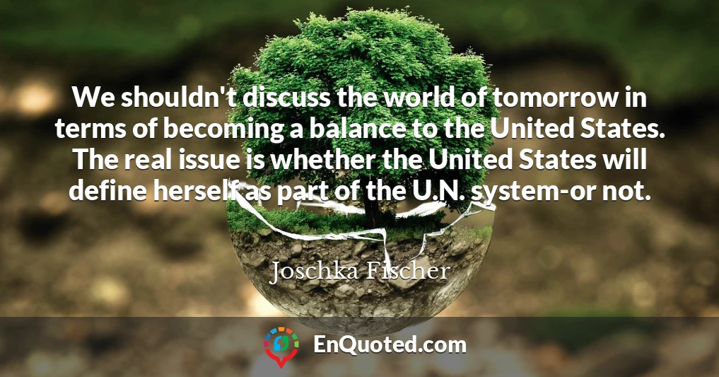 We shouldn't discuss the world of tomorrow in terms of becoming a balance to the United States. The real issue is whether the United States will define herself as part of the U.N. system-or not.