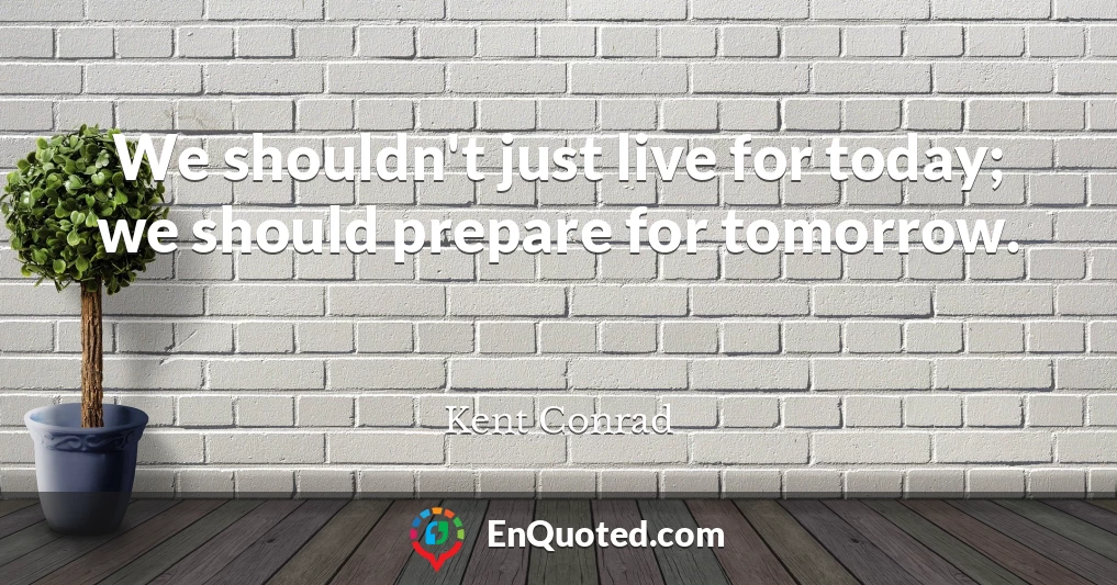 We shouldn't just live for today; we should prepare for tomorrow.