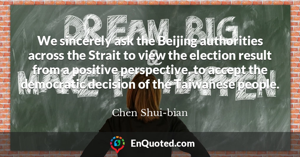 We sincerely ask the Beijing authorities across the Strait to view the election result from a positive perspective, to accept the democratic decision of the Taiwanese people.