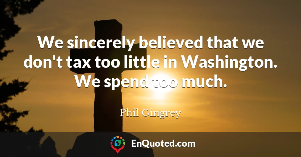 We sincerely believed that we don't tax too little in Washington. We spend too much.