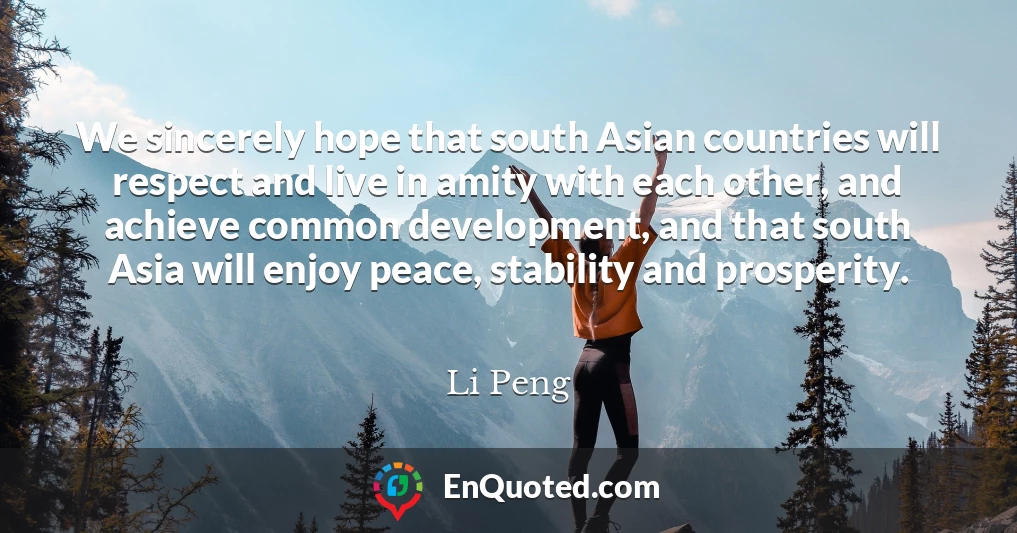 We sincerely hope that south Asian countries will respect and live in amity with each other, and achieve common development, and that south Asia will enjoy peace, stability and prosperity.