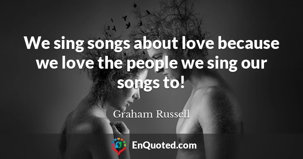 We sing songs about love because we love the people we sing our songs to!