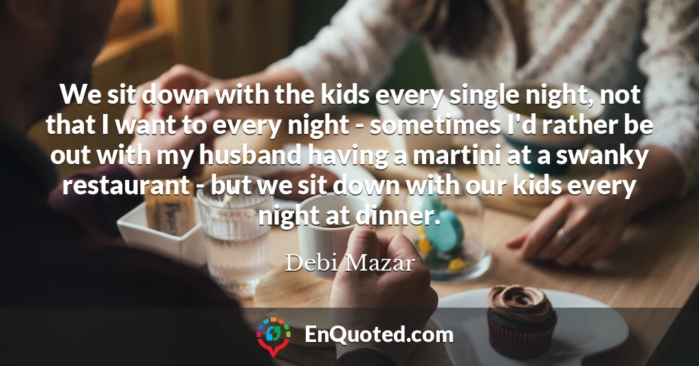 We sit down with the kids every single night, not that I want to every night - sometimes I'd rather be out with my husband having a martini at a swanky restaurant - but we sit down with our kids every night at dinner.