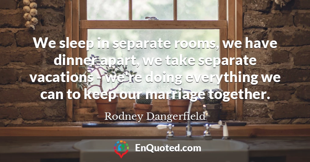 We sleep in separate rooms, we have dinner apart, we take separate vacations - we're doing everything we can to keep our marriage together.