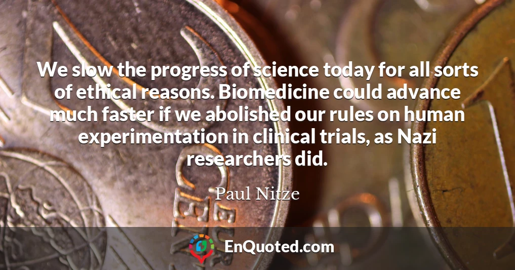 We slow the progress of science today for all sorts of ethical reasons. Biomedicine could advance much faster if we abolished our rules on human experimentation in clinical trials, as Nazi researchers did.