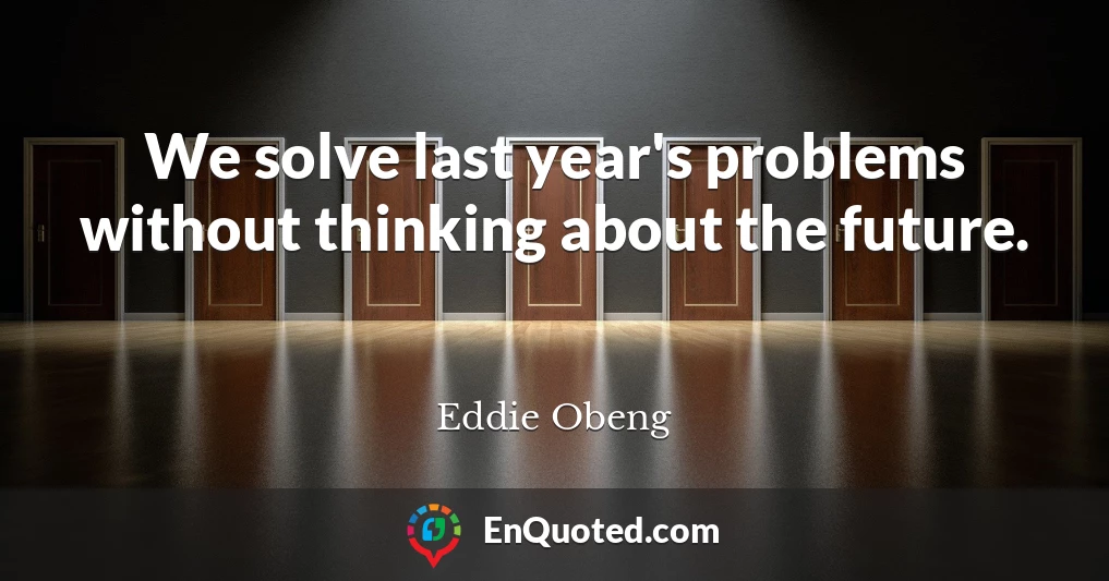 We solve last year's problems without thinking about the future.