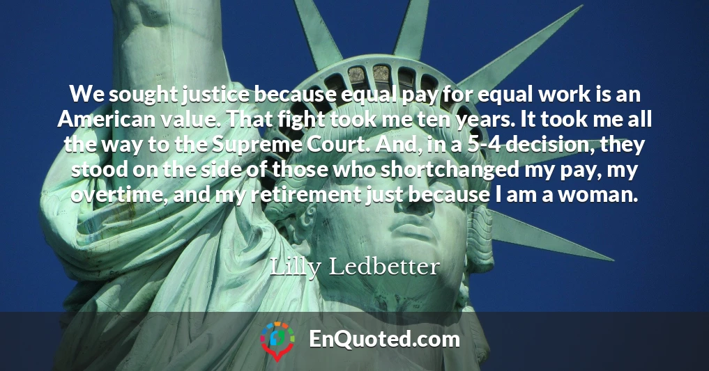 We sought justice because equal pay for equal work is an American value. That fight took me ten years. It took me all the way to the Supreme Court. And, in a 5-4 decision, they stood on the side of those who shortchanged my pay, my overtime, and my retirement just because I am a woman.