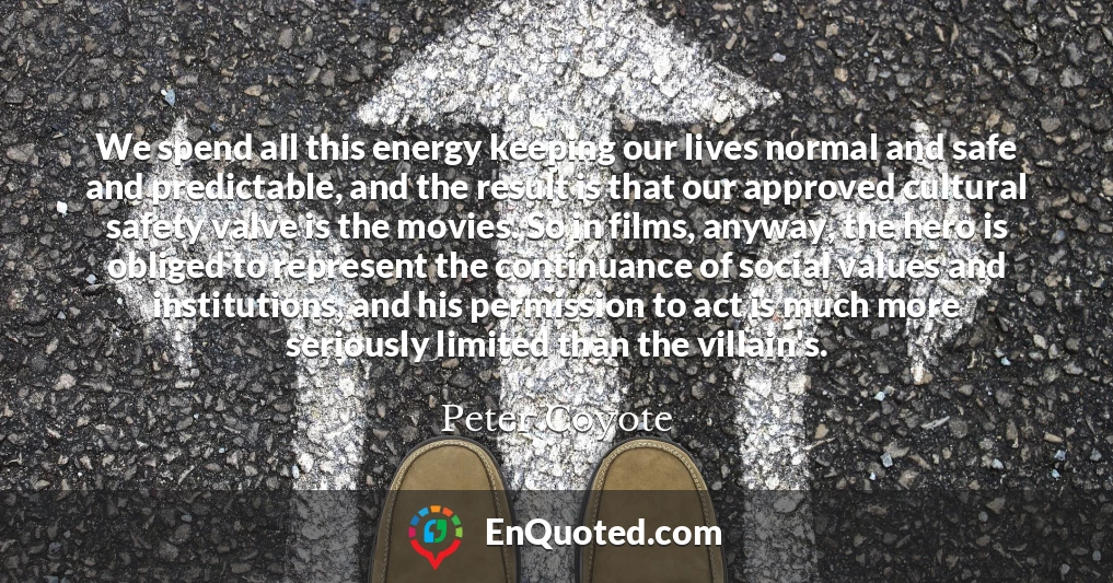 We spend all this energy keeping our lives normal and safe and predictable, and the result is that our approved cultural safety valve is the movies. So in films, anyway, the hero is obliged to represent the continuance of social values and institutions, and his permission to act is much more seriously limited than the villain's.