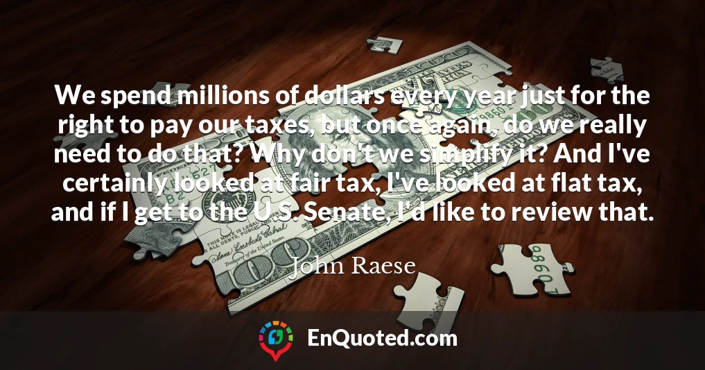 We spend millions of dollars every year just for the right to pay our taxes, but once again, do we really need to do that? Why don't we simplify it? And I've certainly looked at fair tax, I've looked at flat tax, and if I get to the U.S. Senate, I'd like to review that.