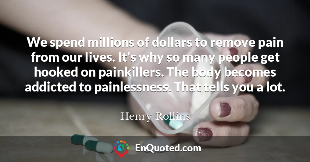 We spend millions of dollars to remove pain from our lives. It's why so many people get hooked on painkillers. The body becomes addicted to painlessness. That tells you a lot.