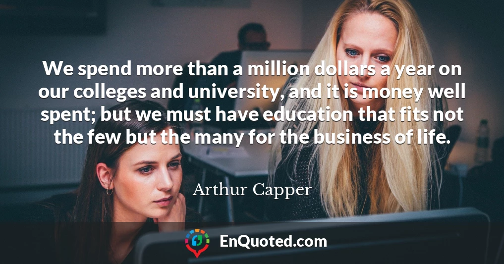We spend more than a million dollars a year on our colleges and university, and it is money well spent; but we must have education that fits not the few but the many for the business of life.