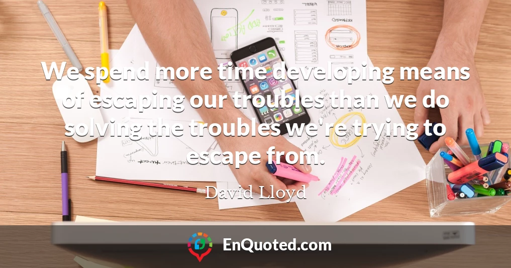 We spend more time developing means of escaping our troubles than we do solving the troubles we're trying to escape from.
