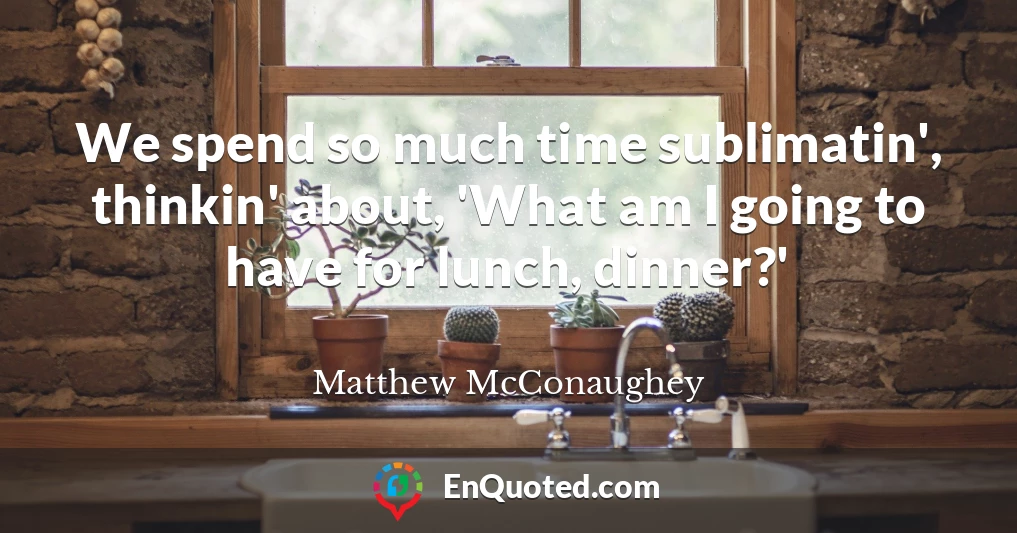 We spend so much time sublimatin', thinkin' about, 'What am I going to have for lunch, dinner?'