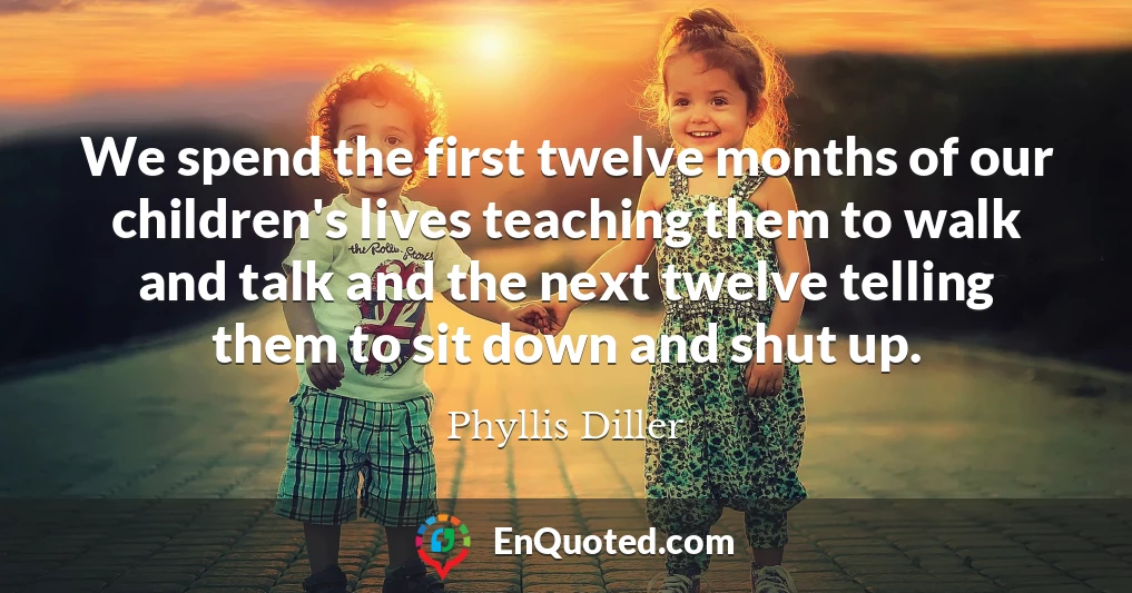 We spend the first twelve months of our children's lives teaching them to walk and talk and the next twelve telling them to sit down and shut up.