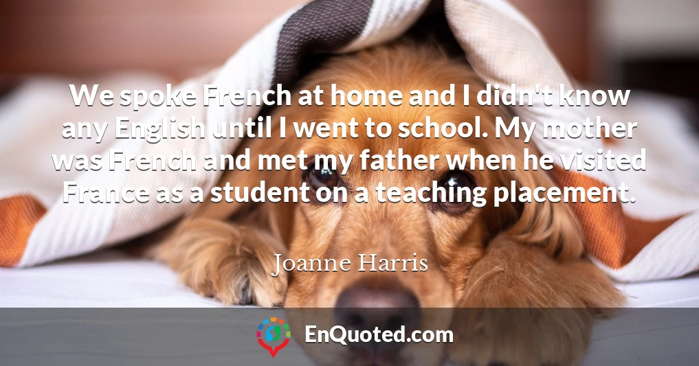 We spoke French at home and I didn't know any English until I went to school. My mother was French and met my father when he visited France as a student on a teaching placement.