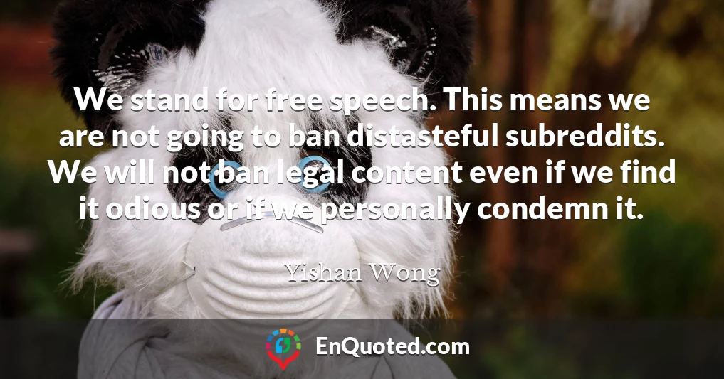We stand for free speech. This means we are not going to ban distasteful subreddits. We will not ban legal content even if we find it odious or if we personally condemn it.