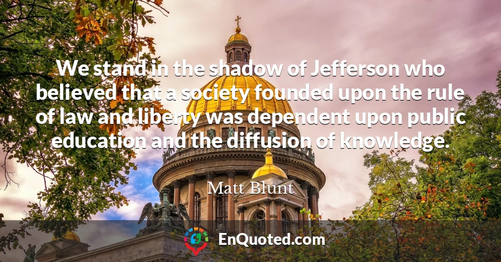 We stand in the shadow of Jefferson who believed that a society founded upon the rule of law and liberty was dependent upon public education and the diffusion of knowledge.