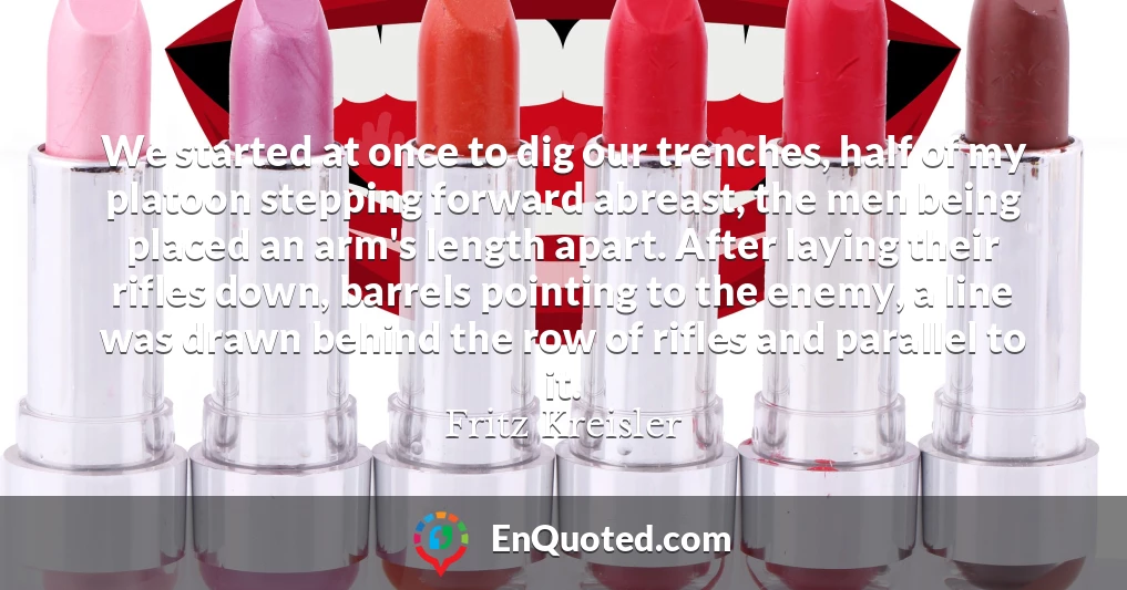 We started at once to dig our trenches, half of my platoon stepping forward abreast, the men being placed an arm's length apart. After laying their rifles down, barrels pointing to the enemy, a line was drawn behind the row of rifles and parallel to it.