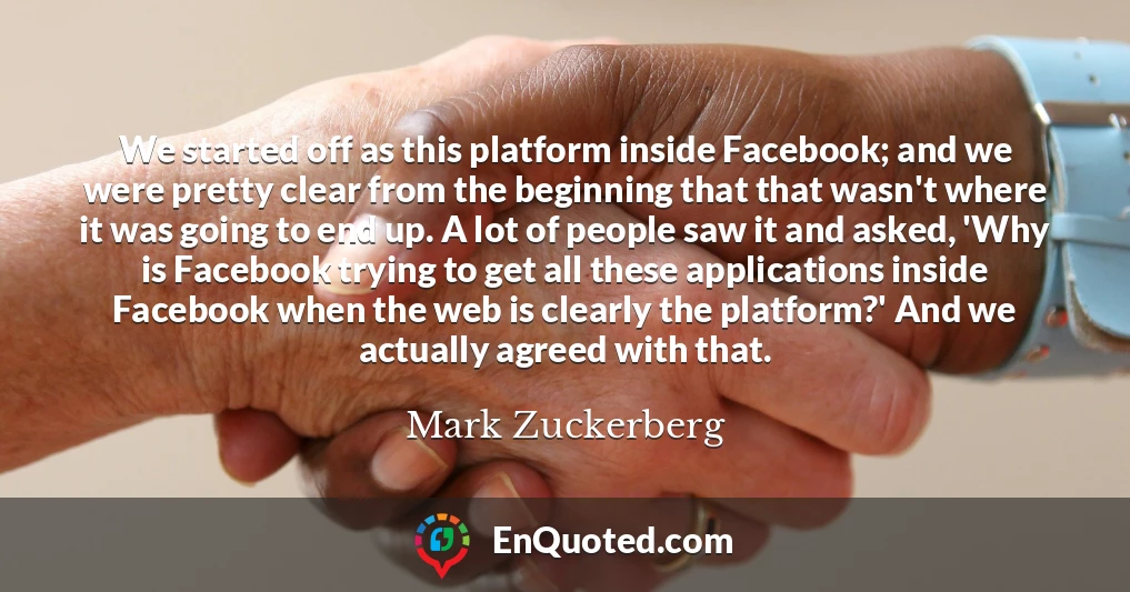 We started off as this platform inside Facebook; and we were pretty clear from the beginning that that wasn't where it was going to end up. A lot of people saw it and asked, 'Why is Facebook trying to get all these applications inside Facebook when the web is clearly the platform?' And we actually agreed with that.