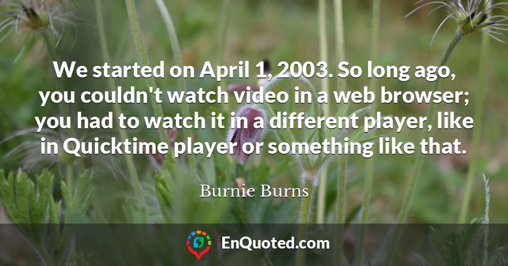 We started on April 1, 2003. So long ago, you couldn't watch video in a web browser; you had to watch it in a different player, like in Quicktime player or something like that.