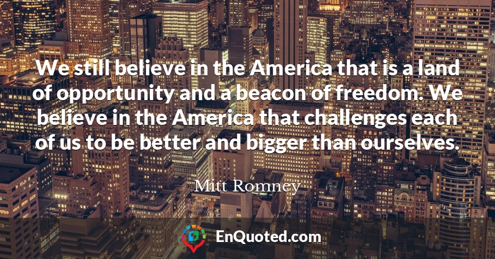 We still believe in the America that is a land of opportunity and a beacon of freedom. We believe in the America that challenges each of us to be better and bigger than ourselves.