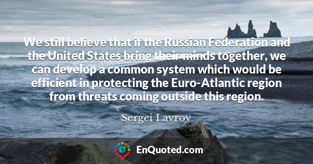 We still believe that if the Russian Federation and the United States bring their minds together, we can develop a common system which would be efficient in protecting the Euro-Atlantic region from threats coming outside this region.