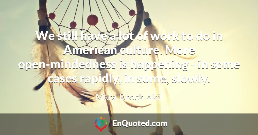 We still have a lot of work to do in American culture. More open-mindedness is happening - in some cases rapidly, in some, slowly.