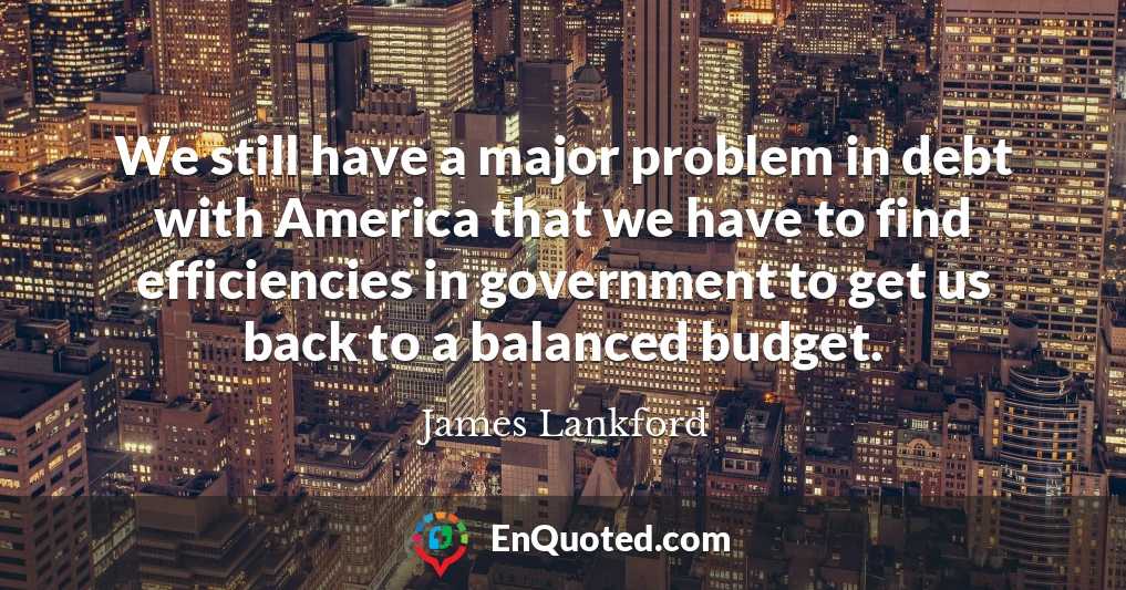We still have a major problem in debt with America that we have to find efficiencies in government to get us back to a balanced budget.