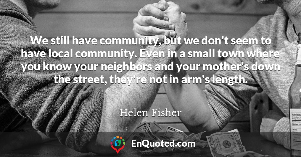 We still have community, but we don't seem to have local community. Even in a small town where you know your neighbors and your mother's down the street, they're not in arm's length.
