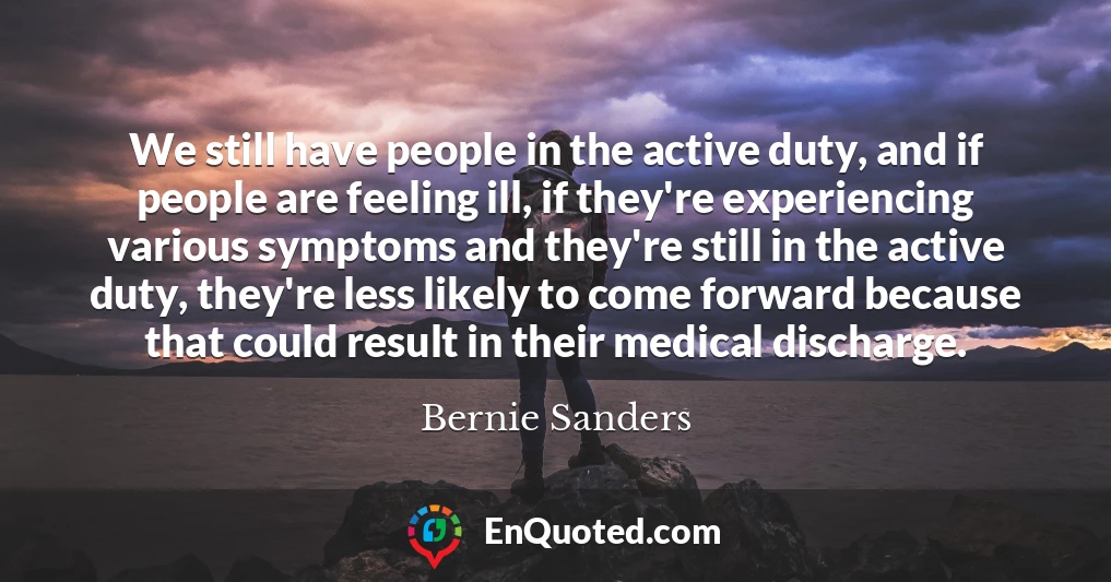 We still have people in the active duty, and if people are feeling ill, if they're experiencing various symptoms and they're still in the active duty, they're less likely to come forward because that could result in their medical discharge.