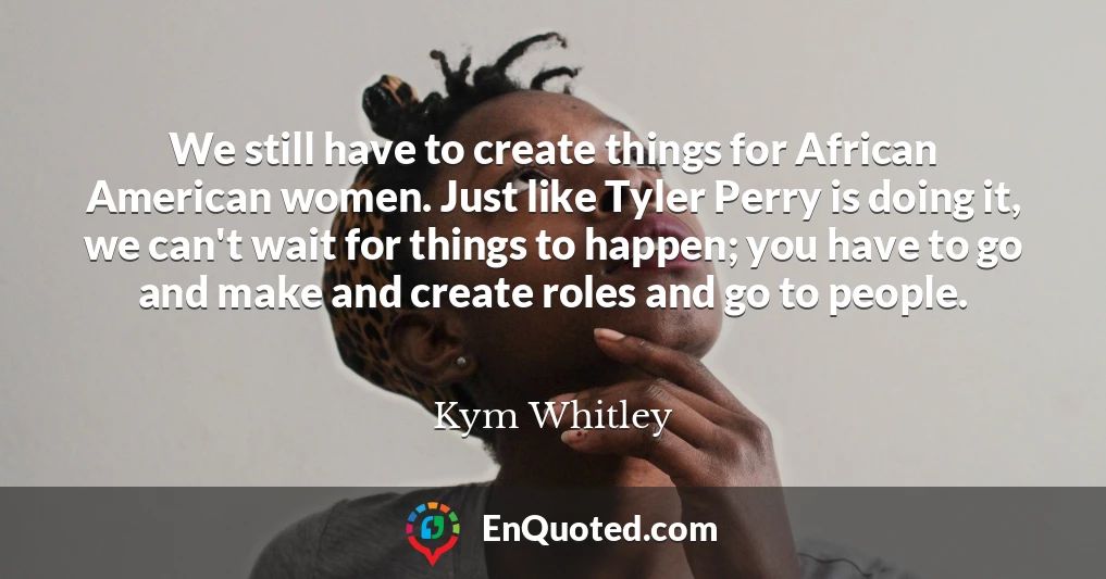 We still have to create things for African American women. Just like Tyler Perry is doing it, we can't wait for things to happen; you have to go and make and create roles and go to people.