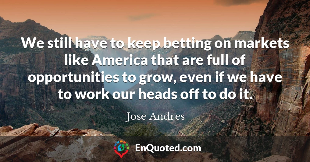 We still have to keep betting on markets like America that are full of opportunities to grow, even if we have to work our heads off to do it.